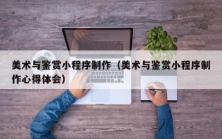 成都美术与鉴赏小程序制作（美术与鉴赏小程序制作心得体会）