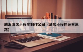 成都威海酒店小程序制作公司（酒店小程序运营思路）